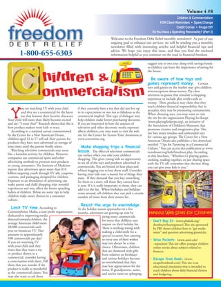Volume 4 #8
                                                                                                                                   Children & Commercialism
                                                                                                                       FDR Client Reminders • Spare Change
                                                                                                                                   Credit Corner • Frugal DIY
                                                                                                                  Do You Have a Spending Personality? (Part 2)
                                                                                  Welcome to the Freedom Debt Relief monthly newsletter! As part of our
                                                                                  ongoing goal to enhance our services, we will be sending you a monthly
                                                                                  newsletter ﬁlled with interesting articles and helpful ﬁnancial tips and
                                                                                  advice. We hope you enjoy this issue, and that you ﬁnd the enclosed
         1-800-655-6303                                                           information helpful as you continue on the road to ﬁnancial freedom.

                                                                                                               suggest one or two toys along with savings bonds
                                                                                                               so children can learn the importance of saving for
                                                                                                               the future.

                            hildren &                                                                            Be aware of how toys and
                                                                                                               games represent money. Certain

                            ommercialism
                                                                                                               toys and games on the market may give children
                                                                                                               misconceptions about money. Pay close
                                                                                                               attention to games that simulate a shopping
                                                                                                               experience or include play credit cards or
                                                                                                               money. These products may claim that they
                                                                                                               teach children ﬁnancial responsibility, but in
           ou are watching TV with your child            if they currently have a toy that did not live up
                                                                                                               actuality, they may be promoting consumerism.
           and they see a commercial for the latest      to its expectations or was not as fabulous as the
                                                                                                               When choosing toys, you may want to visit
           toy that features their favorite character.   commercial implied. This type of dialogue may
                                                                                                               the site for the organization Playing for Keeps
Your child will more than likely become excited          help children make better purchasing decisions.
                                                                                                               (www.playingforkeeps.org), an initiative of
and say: “I want that!” Research shows that this is      If you are interested in how the amount of
                                                                                                               the Association of Children’s Museums that
how product makers want kids to react.                   television and other electronic media exposure
                                                                                                               promotes creative and imaginative play. This
   According to a national survey commissioned           aﬀects children, you may want to visit the web
                                                                                                               site lists many timeless and unbranded toys
by the Center for a New American Dream,                  site for the Center for Screen-Time Awareness at
                                                                                                               for various age groups. The Center for a New
children aged 12 to 17 will ask their parents for        www.screentime.org.
                                                                                                               American Dream also publishes a free download
products they have seen advertised an average of
                                                                                                               entitled: “Tips for Parenting in a Commercial
nine times until the parents ﬁnally relent.
                                                                                                               Culture.” You can access this publication at www.
   Watching television commercials may seem                           The eﬀect of television commercials      newdream.org/kids/brochure.php. According
like a harmless activity for children. However,          can surface when you take your children               to this brochure, “Whether it’s playing games,
companies use commercial spots and other                 shopping. This gives young kids an opportunity        cooking, reading together, or just sharing space
advertising methods to promote new products              to see all of the toys and products advertised in     with the TV oﬀ, remember that the best thing
to young consumers. The Institute of Medicine            commercials. You are bound to hear pleas and          you can give your kids is you.”
reports that advertisers spent more than $10             whines begging you to buy them stuﬀ. Consider
billion targeting youth through TV ads, coupons,         having your kids start a master list of things they
contests, and packaging designed for children.           want. If they demand that you buy something
Exposure to an abundance of advertising can              for them in a store, tell them they cannot have
make parent and child shopping trips stressful           it now. If it is really important to them, they can
experiences and may aﬀect the future spending            add it to the list. When birthdays and holidays
habits of children. Below are some tips to help          come around, tell children they can pick a certain
children make smart choices in a consumer                number of items from their master list.
culture.

   Limit TV time.According to                            As the holiday season approaches in a few
CommonSense Media, a non-proﬁt organization                                                                    Helpful Web Sites for Children
                                                         months, advertisers are gearing up now by
dedicated to improving media                                               airing many commercials
directed towards children, the                                             for items that children may                              (www.pbskids.org/
average American child views                                               request on their holiday list.          dontbuyit/buyingsmart) This site sponsored
40,000 commercials each                                                    There is nothing wrong with             by PBS shows children how to “get media
year on broadcast TV. That                                                 making a child smile for a              smart” and question advertising gimmicks.
amounts to approximately                                                   special occasion, but catering
100 commercials per day!                                                   to every one of their wishes                               (www.umsl.edu/
If you are watching TV                                                     may not always be a wise                ~wpockets) This site oﬀers younger children
with your child and they                                                   choice. Oftentimes, children            online stories about subjects related to
insist that they want a toy                                                that are showered with gifts            ﬁnances.
or product shown in a                                                      from relatives on birthdays
commercial, consider having                                                and various holidays become                                      (www.
a conversation with them. Tell                                             so overwhelmed that they                escapefromknab.com) This site is an
them that you wonder if the                                                may lose appreciation for the           educational simulation that is intended to
product is really as wonderful                                             items. If grandparents, aunts,          teach children about daily ﬁnancial choices
as the commercial claims. You                                              and uncles insist on splurging,         and budgeting.
may also want to ask them
 