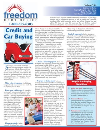 Volume 5 #4
                                                                                                                                    Credit and Car Buying
                                                                                                                      Inspiring Thoughts • Spare Change
                                                                                                                                 Spring Clean Your Wallet
                                                                                                                      Save Money on Your Cell Phone Bill

                                                                            Welcome to the Freedom Debt Relief monthly newsletter! As part of our
                                                                            ongoing goal to enhance our services, we will be sending you a monthly
                                                                            newsletter filled with interesting articles and helpful financial tips and

         1-800-655-6303                                                     advice. We hope you enjoy this issue, and that you find the enclosed
                                                                            information helpful as you continue on the road to financial freedom.



Credit and
                                                   idea of the type of car that you would like to        will not budge on the payment or loan terms,
                                                   purchase. Visit sites such as www.Autoweb.com,        consider taking your business elsewhere.
                                                   www.Cars.com, and www.CarsDirect.com to


Car Buying
                                                   search for vehicles in your area and to research         Read all paperwork. Before signing any
                                                   makes and models. You may consider obtaining a        paperwork, read everything carefully. Oftentimes,
                                                   vehicle history report at www.carfax.com for any      dealers add a variety of miscellaneous charges
                                                   car in which you express an interest. Unlimited       such as VIN# window etching, dealer prep, and a
                                                   reports for 30 days cost $39.99.                      warranty that you never requested. In most cases,
                                                      Since you are enrolled in a debt settlement        these services are not necessary and can be done
                                                   program, select a reasonable-priced, modest           cheaper on your own.
                                                   vehicle. Remember, you are buying a car for              “The buyers need to be reminded that they
                                                   reliable transportation and not as a status           are in dire straits, they can barely afford the car,
                                                   symbol. In most cases, you want to select a late-     so they should be going there to buy a car only,
                                                   model used car opposed to a new car. You can          nothing else,” said Ostroff.
                                                   find many quality pre-owned vehicles for less            Visit Ostroff’s site at www.carbuyingtips.com
                                                   money. Besides, the previous buyer will take the      to read in detail about the top ten car dealer
                                                   hit on the first year depreciated value of the car    scams. Arming yourself with knowledge will help
                                                   while you can take advantage of it.                   prevent you from falling victim to car salesman
                                                                                                         trickery.
                                                      Choose a financing option. There may
                                                   be lenders who will extend credit to you despite


  S
        ince you are currently enrolled in a       your financial trouble. With the rise of the
        debt settlement program, buying a car      internet, you no longer have to rely solely on
        may seem difficult. However, if your       the dealer for financing. CarBuyingTips.com
only means of transportation is unreliable and     strongly recommends the use of online lenders
creating costly repair bills, you may make the     such as www.autocreditfinders.com. This site will
decision to purchase a different vehicle to save   put you in contact with lenders who specialize in
you time and money. Here are some tips that        high risk loans. You may also try applying for a
could help you purchase a reliable car at an       car loan through your credit union.
affordable price.
                                                      Be aware of dealer scams. Salesmen                         Helpful Car buying
  Make a list of expenses. Establishing a          realize that individuals with flawed credit reports
budget will help you determine how much of a       and tight budgets focus heavily on the amount of                  Web Sites
car payment you can afford.                        the monthly payment. Therefore, they may offer
                                                   you a car loan in which payments extend for 72          Ø    Kelley Blue Book (www.kbb.com):
  Know your credit score. It is good to            months. Although the payment amount may                      This site provides car buyers and sellers
know exactly what your credit score is before      fit your budget, you will most likely be paying              with new and used vehicle information.
you apply for a car loan. You have the right       too much for the vehicle. If you decide to sell              Visit this site to see how much your car
to receive a free copy of your credit report by    or trade in the car before you have made all of              is worth if you are selling it.
visiting www.annualcreditreport.                                   the payments, you will be “upside
com. For more information on                                       down in the car,” a phrase used by      Ø	Consumer Reports         (www.
how to purchase your credit                                        dealers to mean that you owe more            consumerreports.org/cro/cars/index.
score, visit www.myfico.com.                                       than the car is worth.                       htm): The auto section of this site gives
According to Jeff Ostroff,                                            Try to obtain a car loan for no           details and unbiased reviews of new
host of the informative web                                        longer than 48 months. If the                and used vehicles in categories such as
site, www.carbuyingtips.com,                                       figures are not workable with the            safety and value.
“Lenders have greatly tightened                                    car that you choose, select a less
requirements after the financial                                   expensive vehicle. Oftentimes,          Ø	Bankrate.com (www.bankrate.com/
crisis to ensure a buyer’s ability                                 some dealers prey on your                    calculators/index-of-auto-calculators.
to pay back the loan. It’s more                                    emotions and make you feel as                aspx): Bankrate offers a long list of
important than ever to make sure                                   though you should be grateful that           helpful online calculators that may
your credit report is as clean as it                               they approved you for any car.               assist you with car buying. There are
can be.”                                                           They might also tell you that you            calculators such as the “Car Early Pay
                                                                   could not get financed through               Off Calculator” and “Negative Equity
                                                                   any other dealer or lending                  Auto Loan Calculator”.
  Choose a vehicle. Before                                         institution. If the dealership
you apply for a loan, have some
 