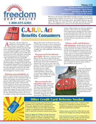 Volume 4 #6
                                                                                                                      C.A.R.D. Act Benefits Consumers
                                                                                                                FDR Client Reminders • Spare Change
                                                                                                                          Save Money at Resale Shops
                                                                                                           Inspiring Thoughts • It Pays to Stay Healthy
                                                                                  Welcome to the Freedom Debt Relief monthly newsletter! As part of our
                                                                                  ongoing goal to enhance our services, we will be sending you a monthly
                                                                                  newsletter filled with interesting articles and helpful financial tips and

         1-800-655-6303                                                           advice. We hope you enjoy this issue, and that you find the enclosed
                                                                                  information helpful as you continue on the road to financial freedom.




                                 C.A.R.D. Act
                                                                                                                acquire a balance before you make any significant
                                                                                                                purchases. The C.A.R.D. Act would prohibit
                                                                                                                card companies from charging fees that amount
                                                                                                                to more than half of the credit line. Also, if the

                                 Benefits Consumers                                                             fees being charged to the card, amount to more
                                                                                                                than one-quarter of the credit line, cardholders
                                                                                                                would be allowed to pay these fees over a one-
                                                                                                                year period.



  A
           t this point, you may realize how           default will not exist in the future due to the            Enhance credit card disclosures
           burdensome credit card debt can affect      C.A.R.D. Act. Presently, a survey conducted by
                                                                                                                and statements. Reading the fine print of a
           your finances. According to a 2007          Consumer Action indicates that nearly half of
                                                                                                                credit card disclosure can be a tedious task. The
survey conducted by Cardweb.com, the average           U.S. banks use universal default, enabling them
                                                                                                                average consumer may think it is easier to simply
credit card debt load is nearly $9,900. Based          to legally raise credit cardholders’ interest rates as
                                                                                                                pay the minimum payment and wait until next
on an online poll of slightly more than 55,000         high as 40%.
                                                                                                                month. The C.A.R.D. Act would require issuers
consumers, 61% said they carry over debt each
                                                                                                                to give consumers a clear estimate of how long
month on their credit cards and an astonishing          Payments need to be allocated                           it would take to pay off the balance and the
13% of the same group said they carry total
                                                       more fairly. Oftentimes, consumers transfer              amount of interest that would accrue if they only
credit card balances in excess of $25,000.
                                                       balances because they are enticed by the low             make the minimum payment each month. If a
   Recently, Senator Chris Dodd, Chairman of
                                                       introductory rates such as 0% or 2.9%. Reading           cardholder’s interest rate increases for any reason,
the Senate Committee on Banking, Housing,
                                                       the fine print in the credit card agreement              this new legislation will also require lenders to
and Urban Affairs, introduced The Credit Card
                                                       indicates that these rates in most cases, only           give consumers a 45 day notice.
Accountability, Responsibility and Disclosure Act
                                                       pertain to the transferred balance, not to new
(C.A.R.D. Act), which is a proposed legislation
                                                       purchases. Credit card companies                                                                ***
that will target abusive practices in the credit
                                                       have been known to apply                                                            During the upcoming
card industry. Below are some specific aspects
                                                       monthly payments only to the                                                     months, this newsletter
that this legislation intends to cover.
                                                       transferred balance, which results                                               will offer updates on
                                                       in more finance charges on the new                                               the C.A.R.D. Act as
   Eliminate universal default. This                   purchases. The C.A.R.D. Act would                                                information becomes
practice involves raising rates when creditors         establish a more fair allocation                                                 available on the status
detect a problem on your credit report with any        system.                                                                          of this new legislation.
lender. For example, you may have missed a                                                                                              Although you may have
payment with Credit Card A and have a perfect
                                                         Ban excessive fees for                                                         already been a victim
history with Credit Card B. Unfortunately,                                                                                              of abusive credit card
                                                       sub-prime cards. Some credit
Credit Card B can still raise your interest rate                                                                                        practices, lawmakers seem
                                                       card companies target consumers
due to a blemish on your credit report with the                                                                                         to realize the need to
                                                       with poor credit histories and offer
other lender. In 2007, Citibank was the first                                                                                           address these issues so that
                                                       them cards with astronomical
credit card company that put an end to universal                                                                                        future consumers will not
                                                       interest rates and approval fees.
default. Also, legislators outlawed this practice in                                                                                    be easily burdened with
                                                       Upon approval of the card, issuers
the state of New York last summer. As you can                                                                                           debt.
                                                       commonly charge the fees on these
see, progress is being made and perhaps universal
                                                       new accounts. Therefore, you


                                                  Other Credit Card Reforms Needed
                                        Various consumer groups such as the National                    a financial literacy course. Also, consumers under
                                        Consumer Law Center (NCLC) and Demos (www.                      the age of 21 would have to choose to receive
                                        demos.org), applaud the recent proposal of the                  solicitations instead of having consumer reporting
                                        C.A.R.D. Act. Below are a few other reforms that                agencies automatically send them.
                                        Congress is considering to put in the proposal as a
                                        result of input from consumers and advocacy groups.             Outlaw repeat over-limit fees. These fees are only
                                                                                                        allowed to be charged once during a billing period.
                                        Eliminate aggressive lending to young consumers:
                                        Applicants under the age of 21 may be required to               Limit penalty interest rates. If a consumer fails to
                                        obtain a signature of a parent or guardian. Young               make a payment on time, issuers can only increase
                                        people may have to provide proof that they completed            the interest rate to 7% above the previous rate.
 