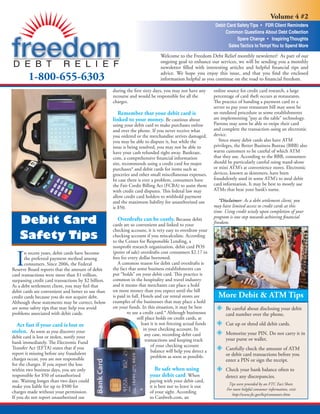 Volume 4 #2
                                                                                                              Debit Card Safety Tips • FDR Client Reminders
                                                                                                                   Common Questions About Debt Collection
                                                                                                                         Spare Change • Inspiring Thoughts
                                                                                                                     Sales Tactics to Tempt You to Spend More

                                                                                Welcome to the Freedom Debt Relief monthly newsletter! As part of our
                                                                                ongoing goal to enhance our services, we will be sending you a monthly
                                                                                newsletter ﬁlled with interesting articles and helpful ﬁnancial tips and
                                                                                advice. We hope you enjoy this issue, and that you ﬁnd the enclosed
        1-800-655-6303                                                          information helpful as you continue on the road to ﬁnancial freedom.

                                                     during the ﬁrst sixty days, you may not have any         online source for credit card research, a large
                                                     recourse and would be responsible for all the            percentage of card theft occurs at restaurants.
                                                     charges.                                                 The practice of handing a payment card to a
                                                                                                              server to pay your restaurant bill may soon be
                                                                                                              an outdated procedure as some establishments
                                                       Remember that your debit card is
                                                                                                              are implementing “pay at the table” technology.
                                                     linked to your money. Be cautious about
                                                                                                              Patrons may soon be able to swipe their card
                                                     using your debit card to make purchases online
                                                                                                              and complete the transaction using an electronic
                                                     and over the phone. If you never receive what
                                                                                                              device.
                                                     you ordered or the merchandise arrives damaged,
                                                                                                                 Since many debit cards also have ATM
                                                     you may be able to dispute it, but while the
                                                                                                              privileges, the Better Business Bureau (BBB) also
                                                     issue is being resolved, you may not be able to
                                                                                                              warns customers to be careful of which ATM
                                                     have your cash refunded right away. Bankrate.
                                                                                                              that they use. According to the BBB, consumers
                                                     com, a comprehensive ﬁnancial information
                                                                                                              should be particularly careful using stand-alone
                                                     site, recommends using a credit card for major
                                                                                                              or mini ATM’s at convenience stores. Electronic
                                                     purchases* and debit cards for items such as
                                                                                                              devices, known as skimmers, have been
                                                     groceries and other small miscellaneous expenses.
                                                                                                              fraudulently used in some ATM’s to steal debit
                                                     In case there is ever a problem, consumers have
                                                                                                              card information. It may be best to mostly use
                                                     the Fair Credit Billing Act (FCBA) to assist them
                                                                                                              ATMs that bear your bank’s name.
                                                     with credit card disputes. This federal law may
                                                     allow credit card holders to withhold payment
                                                                                                                 *Disclaimer: As a debt settlement client, you
                                                     and the maximum liability for unauthorized use
                                                                                                              may have limited access to credit cards at this
                                                     is $50.
                                                                                                              time. Using credit wisely upon completion of your
                                                                                                              program is one step towards achieving ﬁnancial
    Debit Card                                          Overdrafts can be costly. Because debit
                                                                                                              freedom.
                                                     cards are so convenient and linked to your
                                                     checking account, it is very easy to overdraw your
    Safety Tips                                      checking account if you miscalculate. According
                                                     to the Center for Responsible Lending, a
                                                     nonproﬁt research organization, debit card POS


  I
                                                     (point of sale) overdrafts cost consumers $2.17 in
       n recent years, debit cards have become
                                                     fees for every dollar borrowed.
       the preferred payment method among
                                                        A common reason for debit card overdrafts is
       consumers. Since 2006, the Federal
                                                     the fact that some business establishments can
Reserve Board reports that the amount of debit
                                                     put “holds” on your debit card. This practice is
card transactions were more than $1 trillion,
                                                     common in the hospitality and travel industry
surpassing credit card transactions by $2 billion.
                                                     and it means that merchants can place a hold
As a debt settlement client, you may feel that
                                                     on more money than you expect until the bill
debit cards are convenient and better to use than
                                                                                                                More Debit & ATM Tips
                                                     is paid in full. Hotels and car rental stores are
credit cards because you do not acquire debt.
                                                     examples of the businesses that may place a hold
Although these statements may be correct, below
                                                     on your funds. In this situation, it may be best
are some safety tips that may help you avoid                                                                        Be careful about disclosing your debit
                                                             to use a credit card.* Although businesses
problems associated with debit cards.                                                                               card number over the phone.
                                                                   still place holds on credit cards, at
                                                                      least it is not freezing actual funds         Cut up or shred old debit cards.
  Act fast if your card is lost or
                                                                        in your checking account. In
stolen. As soon as you discover your                                                                                Memorize your PIN. Do not carry it in
                                                                         any case, recording debit card
debit card is lost or stolen, notify your                                                                           your purse or wallet.
                                                                         transactions and keeping track
bank immediately. The Electronic Fund
                                                                            of your checking account
Transfer Act (EFTA) states that if you                                                                              Carefully check the amount of ATM
                                                                            balance will help you detect a
report it missing before any fraudulent                                                                             or debit card transactions before you
                                                                            problem as soon as possible.
charges occur, you are not responsible                                                                              enter a PIN or sign the receipt.
for the charges. If you report the loss
                                                                            Be safe when using                      Check your bank balance often to
within two business days, you are only
                                                                          your debit card. When
responsible for $50 of unauthorized                                                                                 detect any discrepancies.
use. Waiting longer than two days could                                   paying with your debit card,
                                                                                                                      Tips were provided by an FTC Fact Sheet.
make you liable for up to $500 for                                        it is best not to leave it out
                                                                                                                     For more helpful consumer information, visit
charges made without your permission.                                     of your sight. According
                                                                                                                        http://www.ftc.gov/bcp/consumer.shtm
If you do not report unauthorized use                                     to Cardweb.com, an
 