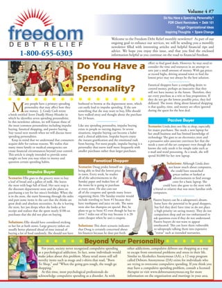 Volume 4 #7
                                                                                                                            Do You Have a Spending Personality?
                                                                                                                               FDR Client Reminders • Debt 101
                                                                                                                                      Frugal Organizational Ideas
                                                                                                                             Inspiring Thoughts • Spare Change
                                                                                    Welcome to the Freedom Debt Relief monthly newsletter! As part of our
                                                                                    ongoing goal to enhance our services, we will be sending you a monthly
                                                                                    newsletter ﬁlled with interesting articles and helpful ﬁnancial tips and
                                                                                    advice. We hope you enjoy this issue, and that you ﬁnd the enclosed
         1-800-655-6303                                                             information helpful as you continue on the road to ﬁnancial freedom.

                                                                                                                eﬀort to ﬁnd good deals. However, he may need to
                                                          Do You Have a                                         consider the time and resources in an attempt to
                                                                                                                save just a small amount of money. With gas prices
                                                                                                                at record highs, driving around town to ﬁnd the
                                                          Spending                                              lowest price may not always be the best solution.

                                                                                                                Fanatical shoppers have a compelling desire to
                                                          Personality?                                          control money, perhaps an insecurity that they
                                                                                                                will not have money in the future. Therefore, they
                                                                                                                see every purchase as a win or lose proposition. If
                                                                                                                they do not get the lowest possible price, they feel


  M
                                                                                                                defeated. The ironic thing about fanatical shopping
               any people have a primary spending         bothered to browse at the department store, which
                                                                                                                is that quality, time, and money are often ignored
               personality that may aﬀect how they        can easily lead to impulse spending. If she saw
                                                                                                                during the quest for the best deal.
               use money. J. Grady Cash wrote             something that she may want to buy, Ellie should
a book entitled Seven Deadly Money Mistakes in            have walked away and thought about the purchase
which he identiﬁes seven spending personalities.          for 24 hours.
                                                                                                                               Passive Buyer
In this newsletter edition, we will feature three of
the most common personalities including impulse           Like any spending personality, impulse buying         Scenario: Linda does not like to shop, especially
buying, fanatical shopping, and passive buying.           exists in people to varying degrees. In severe        for major purchases. She needs a new laptop for
Stay tuned next month when we will discuss more           situations, impulse buying can become a habit         her small business and has limited knowledge of
spending personalities.                                   and a clinical addiction. Impulse buyers enjoy        technology. She goes to an electronics store and
   Keep in mind that we understand that consumers         the instant gratiﬁcation and the emotional rush       a persuasive sales associate convinces her that she
acquire debt for various reasons. We realize that         from buying. For most people, impulse buying is a     needs a state-of-the-art computer even though she
many times family or medical emergencies can              personality that exerts itself more frequently with   knows she only needs it for simple tasks such as
create ﬁnancial circumstances beyond your control.        smaller purchases rather than larger purchases.       e-mail and word processing. As a result, she will
This article is simply intended to provide some                                                                 spend $4,000 for her new laptop.
insight on how you may relate to money and
                                                                      Fanatical Shopper
question certain spending habits.                                                                                              Solutions: Although Linda does
                                                          Scenario: Doug prides himself on                                       not know much about computers,
                                                          being able to ﬁnd the lowest price                                       she could have researched
               Impulse Buyer                              in town. Every week, he studies                                            prices online or looked at
Scenario: Ellie goes to the grocery store to buy          all of the advertisements in the                                           advertisements to ﬁnd average
                                                          Sunday paper and makes lists of                                            costs for a basic laptop. She
a loaf of bread and a gallon of milk. She leaves
                                                          the items he is going to purchase                                 could have also gone to the store with
the store with bags full of food. Her next stop is
                                                          at every store. He also cuts out                          a friend or relative that was more familiar with
the discount department store and she plans on
                                                          all of the coupons and spends many hours                  computers.
purchasing a toy for her niece’s birthday. When she
                                                          organizing them. His Sunday routine would
is in the store, she starts browsing through the aisles
                                                          include traveling to Store #1 because they                Passive buyers can be a salesperson’s dream.
and puts some items in the cart that she thinks are
                                                          have toothpaste and juice on sale. The same               Some have the potential to be good shoppers,
great deals and absolute necessities. As she is leaving
                                                          store also has shampoo on special. But, he                 but feel they don’t have time or do not place
the store, her jaw drops when she looks at her
                                                          plans to go to Store #2 even though he has to              a high priority on saving money. They do not
receipt and realizes that she spent nearly $100 on
                                                          drive 7 miles out of his way because it is 20             comparison shop and are too embarrassed to
purchases that she did not plan on buying.
                                                          cents cheaper when he uses a coupon.                      ask questions even if they do not understand.
                                                                                                                    Passive buyers do not want to appear
Solutions: Ellie should have considered sticking
                                                                                                                    uneducated. This can leave them vulnerable
                                                          Solutions: This short scenario indicates
to her list at both stores. Large grocery orders are
                                                                                                                    to salespeople talking them into expensive
                                                          that Doug is certainly concerned about
usually better planned ahead of time instead of
                                                                                                                     “extras” such as extended warranties.
                                                          his ﬁnances because he does put forth
buying a lot of food randomly. She should not have

                                                              Beyond Your Personality
                            For years, society never recognized compulsive spending              other addictions, compulsive debtors use shopping as a way
                         as a psychological addiction. In fact, some individuals would           to escape from emotional problems and stress in their life.
                         make jokes about this problem. Many retail stores still sell            Similar to Alcoholics Anonymous (AA), a 12-step program
                         novelty items such as mugs and t-shirts that read, “Born                called Debtors Anonymous (DA) exists for individuals who
                         To Shop,” and “When the going gets tough, the tough go                  are trying to overcome compulsive spending. If you think you
                         shopping.”                                                              may have a compulsive spending problem, consult a licensed
                            At this time, most psychological professionals do                    therapist or visit www.debtorsanonymous.org for more
                         acknowledge compulsive spending as a disorder. As with                  information on the organization and meetings in your area.
 