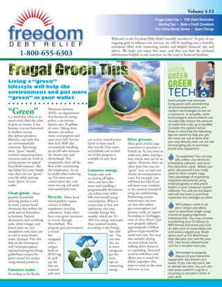 Volume 4 #3
                                                                                                               Frugal Green Tips • FDR Client Reminders
                                                                                                                 Renting Tips • Make a Credit Comeback
                                                                                                               Fun Online Money Games • Spare Change

                                                                             Welcome to the Freedom Debt Relief monthly newsletter! As part of our
                                                                             ongoing goal to enhance our services, we will be sending you a monthly
                                                                             newsletter ﬁlled with interesting articles and helpful ﬁnancial tips and
                                                                             advice. We hope you enjoy this issue, and that you ﬁnd the enclosed
        1-800-655-6303                                                       information helpful as you continue on the road to ﬁnancial freedom.




Living a “green”
lifestyle will help the
environment and put more
“green” in your wallet                                                                                                   Some people may associate
                                                                                                                         living green with abandoning
                                                                                                                         all personal possessions and
“Green”                       Mountain Institute                                                                         modern technologies to live on
                              (RMI), an organization                                                                     a commune. In actuality, some
is a word that refers to so   that focuses on energy                                                                     technological advancements can
much more than the color      policy, a six-minute                                                                       actually help reduce the amount
of grass or money. It has     shower uses 20 gallons                                                                     of waste that ends up in landfills.
become a recent buzzword      of water. Taking short                                                                     Consider the options below.
                                                                                                                         Keep in mind that the following
in modern society             showers can reduce
                                                                                                                         tips are meant to help you get
that deﬁnes products,         water consumption and
                                                                                                                         the most use out of items that
                                                                                          Drive greener.
lifestyles, and tasks that    your water bill. For less    can receive reward points
                                                                                                                         you may already own; we are not
are environmentally           than $10, RMI also           based on how much              Most green articles urge       encouraging you to purchase
conscious. Becoming           recommends installing        they recycle. Visit www.       consumers to purchase a        brand new equipment.
more “green” usually          an on/oﬀ valve between       recyclebank.com to ﬁnd         hybrid car. As you strive to
involves consuming fewer      the shower arm and           out if this program is         settle your debts, buying a           Go paperless! You can pay
resources and can result in   showerhead. This             available in your local        new vehicle may not be an            bills online, use electronic
saving money on typical       temporarily shuts oﬀ the     area.                          option. However, there are     scheduling software, and send
household expenses. The       ﬂow while maintaining                                       other ways that you can        free electronic cards. Before you
tips below list some simple   the temperature. It can                                     “green” your car and save
                                                           Conserve energy.                                              print, ask yourself if you really
ways that you can “green”     be useful when lathering                                                                   need to have a paper copy.
                                                                                          money on transportation
                                                           Simple tasks such
                                                                                                                         Take advantage of organizing
your life while putting       up. For more water                                          costs. For example, you
                                                           as turning oﬀ lights
                                                                                                                         important documents using
more “green” in your          conservation tips, visit                                    will burn less fuel if you
                                                           when you leave the
                                                                                                                         email programs or document
wallet.                       www.rmi.org and www.                                        roll down your windows
                                                           room and installing a                                         folders in your computer system
                              wateruseitwisely.com.                                       in the summer instead of
                                                           programmable thermostat                                       software. You will use less paper
                                                                                          using air conditioning.
Clean green. Many                                          can reduce your utility                                       and will not have to purchase
                                                                                          Performing routine
                              Recycle. Many local
popular household                                          bills and overall energy                                      expensive ink cartridges as often.
                                                                                          maintenance on your
cleaning products sold        municipalities require       consumption. When it
                                                                                          car may also reduce
in stores contain harsh       citizens to follow           comes time to buy new                                               MP3 players come in all
                                                                                                                               price ranges and allow
                                                                                          gas consumption and
chemicals that pollute the    mandatory recycling          appliances, you may
                                                                                                                         users to download single songs
                                                                                          prevent costly car repairs.
earth and are hazardous       ordinances. Some states      consider Energy Star
                                                                                                                         instead of buying expensive
                                                                                          According to Treehugger.
to humans. Natural            have even given incentives   models, which use 10–
                                                                                                                         individual CDs. You may consider
                                                                                          com, if every driver’s tires
alternatives such as baking   to recycle through           50% less energy and water                                     transferring your CD library to
                                                                                          were properly inﬂated,
soda, white vinegar, and      RecycleBank. This            than standard models,                                         MP3 format and resell your CDs
                                                                                          approximately 2 billion
lemon juice are very          program gives participants   according to the Energy                                       on sites such as www.ebay.com
                                                                                          gallons of gas would be
inexpensive and clean just    a recycle                                     Star web                                     and www.craigslist.org. Resell
                                                                                          saved each year. You may
as well as many brand         bin                                           site. You                                    stores such as CD Warehouse
                                                                                          also consider relying
name cleansers. Visit this    equipped                                      can visit                                    may also give you cash for your
                                                                                          on your vehicle less by        CDs. Visit www.cdwarehouse.
link on the Greenpeace        with a                                        this site
                                                                                                                         com for a location near you.
                                                                                          walking short distances
web (www.greenpeace.          unique                                        at www.
                                                                                          or carpooling. Sites such
org/usa/news/green-living-    built-in                                      energystar.
                                                                                                                                Remember to properly
                                                                                          as www.erideshare.com
guide/basic-recipes-for-      RFID tag.                                     gov for
                                                                                                                               dispose of your electronic
                                                                                          allows you to search for
green-cleani) for recipes     At pick                                       more                                         equipment, also known as e-
                                                                                          fellow carpoolers that
using natural products.       up, the                                       tips on                                      waste. If you can not use it, sell
                                                                                          want to travel in the same
                              bins are                                      conserving                                   or donate the item. You can also
                                                                                          direction as you.
                              scanned                                       energy.
Conserve water.                                                                                                          visit www.earth911.org for a
                              and users                                                                                  recycling or donation center in
According to the Rocky
                                                                                                                         your area.
 