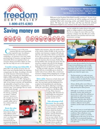 Volume 4 #4
                                                                                            Saving Money on Auto Insurance • FDR Client Reminders
                                                                                                        Reading the Fine Print • Inspiring Thoughts
                                                                                                Save Money on Home Improvements • Spare Change

                                                                          Welcome to the Freedom Debt Relief monthly newsletter! As part of our
                                                                          ongoing goal to enhance our services, we will be sending you a monthly
                                                                          newsletter ﬁlled with interesting articles and helpful ﬁnancial tips and
                                                                          advice. We hope you enjoy this issue, and that you ﬁnd the enclosed
        1-800-655-6303                                                    information helpful as you continue on the road to ﬁnancial freedom.

                                                                                                       may be available for student drivers with good

Saving money on                                                                                        grades or college students in the household
                                                                                                       that live on campus for most of the year. Your
                                                                                                       insurance company may also oﬀer you a multi-
                                                                                                       policy discount if you purchase both auto and
                                                                                                       homeowners coverage.




  C
           ar insurance is one of the most       liability-only insurance, when the market value
           common bills that most households     of the vehicle is below $2,000. In the event of an
           are required to pay. According to     accident, your insurance company will only pay
InsuranceUSA.com, an online insurance            what the cash value of the vehicle is at that time.
marketplace, car insurance is the most widely    If your car is worth less than your deductible and
purchased type of insurance coverage because     your collision premium, you could be paying
automobile drivers are required to have car      more for insurance than necessary. Realize that        What to do in an accident:
insurance almost everywhere. Below are some      having liability-only coverage also means that the
tips that may help you save on this expense.     insurance company only pays for the damages            Here are some tips provided by Erie Insurance
                                                 of the other parties involved if you are at fault.     Group (www.erieinsurance.com) to help
                                                 Damages for your car will not be covered.
   Consider raising your deductible. A                                                                  you remain calm and gather the necessary
                                                    To help you make a decision, visit Kelley Blue      information in the event of a car accident.
deductible is the amount of money that you
                                                 Book’s web site at www.kbb.com to check the            A detailed and accurate report can help you
have to pay out-of-pocket before the insurance
                                                 market value of your vehicle. Also, consult your       expedite your claim for repair costs.
company pays the claim. According to the web
                                                 insurance company before dropping any coverage
site of the Insurance Information Institute
                                                 so you are complying with the laws in your state.      •    The ﬁrst priority is to make sure your
(www.iii.org), increasing your deductible from
                                                                                                             vehicle is safely oﬀ the road and check to
$200 to $500 could reduce your collision
                                                    Drive safely. Numerous at-fault claims and               see if any parties are injured. If so, contact
and comprehensive by 15-30%. Opting for a
                                                                                                             emergency personnel immediately.
$1,000 deductible can save you approximately     traﬃc violations may increase your insurance
40%. If you choose to do this, you should have   rates. You may help avoid the likelihood of an
                                                                                                        •    Always call the police even if there is
the deductible on hand if you have a claim.      accident by driving defensively and obeying
                                                                                                             minor vehicle damage. A police report can
InsuranceUSA.com deﬁnes comprehensive as         traﬃc laws. Stay safe by adhering to road signs,
                                                                                                             help speed up the claims process.
insurance that “covers damages that are caused   driving the speed limit, and resisting the urge
to your vehicle through                                            to talk on a cell phone while
                                                                                                        •    Although car accidents are stressful
vandalism, natural cause,                                          driving. Many insurance
                                                                                                             situations, remain calm and do not
hit and run, or hitting                                            companies oﬀer discounts if a
                                                                                                             discuss who is at fault. You will have an
an animal.” Collision                                              policyholder has maintained
                                                                                                             opportunity to talk to your insurance
insurance “pertains to                                             a clean driving record for a
                                                                                                             agent about the details. Exchange
the coverage you receive                                           speciﬁc amount of time.
                                                                                                             information with the other driver(s),
for accidents, where you
                                                                                                             which would include names, phone
actually collide with or                                             Take advantage of all
                                                                                                             numbers, addresses, license plate
hit a vehicle while you                                            discounts. You may qualify
                                                                                                             numbers, and the make and model of each
are driving.”                                                      for car insurance discounts for
                                                                                                             car.
                                                                   a variety of reasons. Mention
  Know the value                                                   to your insurance company
                                                                                                        •    You may also want to record information
of your vehicle.                                                   if your vehicle has features
                                                                                                             such as date, time, location, and weather
Some drivers choose to                                             such as air bags, anti-lock
                                                                                                             conditions. Most cell phones come
drop collision and/or                                              brakes, and anti-theft devices.
                                                                                                             equipped with a camera, so consider
comprehensive insurance                                            Keep track of how often
                                                                                                             taking picture at the scene. In case of an
once a car depreciates                                             you use your vehicle. If your
                                                                                                             accident, Erie recommends keeping a
to a certain value.                                                mileage is lower than average,
                                                                                                             disposable camera along with a notepad in
InsuranceUSA.com                                                   you may receive a discount.
                                                                                                             your glove box.
recommends dropping                                                Younger drivers usually cost
collision; also known as                                           more to insure. Discounts
 