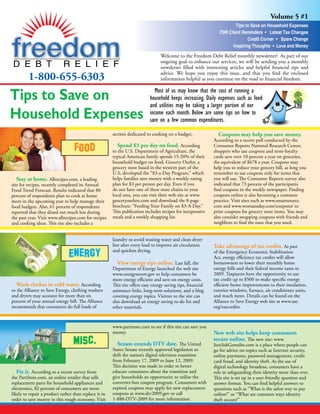 Volume 5 #1
                                                                                                                        Tips to Save on Household Expenses
                                                                                                                FDR Client Reminders • Latest Tax Changes
                                                                                                                              Credit Corner • Spare Change
                                                                                                                      Inspiring Thoughts • Love and Money
                                                                                 Welcome to the Freedom Debt Relief monthly newsletter! As part of our
                                                                                 ongoing goal to enhance our services, we will be sending you a monthly
                                                                                 newsletter filled with interesting articles and helpful financial tips and

         1-800-655-6303                                                          advice. We hope you enjoy this issue, and that you find the enclosed
                                                                                 information helpful as you continue on the road to financial freedom.


Tips to Save on                                                               Most of us may know that the cost of running a
                                                                           household keeps increasing. Daily expenses such as food
                                                                           and utilities may be taking a larger portion of our
Household Expenses                                                         income each month. Below are some tips on how to
                                                                           save on a few common expenditures.

                                                       section dedicated to cooking on a budget.               Coupons may help you save money.
                                                                                                             According to a recent poll conducted by the
                                                          Spend $3 per day on food. According                Consumer Reports National Research Center,
                                                       to the U.S. Department of Agriculture, the            shoppers who use coupons and store-loyalty
                                                       typical American family spends 15-20% of their        cards save over 10 percent a year on groceries,
                                                       household budget on food. Grocery Outlet, a           the equivalent of $678 a year. Coupons may
                                                       grocery store based in the western part of the        help you to reduce your grocery bill, as long you
                                                       U.S, developed the “$3-a-Day Program,” which          remember to use coupons only for items that
   Stay at home. Allrecipes.com, a leading             helps families save money with a weekly eating        you will use. The Consumer Reports survey also
site for recipes, recently completed its Annual        plan for $3 per person per day. Even if you           indicated that 73 percent of the participants
Food Trend Forecast. Results indicated that 80         do not have one of these store chains in your         find coupons in the weekly newspaper. Finding
percent of respondents plan to cook at home            local area, you can visit their web site at www.      coupons online is also becoming a common
more in the upcoming year to help manage their         groceryoutlets.com and download the 8-page            practice. Visit sites such as www.smartsource.
food budgets. Also, 61 percent of respondents          brochure: “Feeding Your Family on $3-A-Day.”          com and www.womansday.com/coupons/ to
reported that they dined out much less during          This publication includes recipes for inexpensive     print coupons for grocery store items. You may
the past year. Visit www.allrecipes.com for recipes    meals and a weekly shopping list.                     also consider swapping coupons with friends and
and cooking ideas. This site also includes a                                                                 neighbors to find the ones that you need.


                                                       laundry to avoid wasting water and clean dryer
                                                       lint after every load to improve air circulation      Take advantage of tax credits. As part
                                                       and quicken drying.                                   of the Emergency Economic Stabilization
                                                                                                             Act, energy efficiency tax credits will allow
                                                          View energy tips online. Last fall, the            homeowners to lower their monthly home
                                                       Department of Energy launched the web site            energy bills and their federal income taxes in
                                                       www.energysavers.gov to help consumers be             2009. Taxpayers have the opportunity to use
                                                       more energy efficient and save on energy costs.       tax credit up to $500 to make specific energy
   Wash clothes in cold water. According               This site offers easy energy saving tips, financial   efficient home improvements to their insulation,
to the Alliance to Save Energy, clothing washers       assistance links, long-term solutions, and a blog     exterior windows, furnace, air conditioner units,
and dryers may account for more than six               covering energy topics. Visitors to the site can      and much more. Details can be found on the
percent of your annual energy bill. The Alliance       also download an energy saving to-do list and         Alliance to Save Energy web site at www.ase.
recommends that consumers do full loads of             other materials.                                      org/taxcredits.



                                                       www.partstore.com to see if this site can save you
                                                       money.                                                New web site helps keep consumers
                                                                                                             secure online. The new site: www.
                                                          Senate extends DTV date. The United                JustAskGemalto.com is a place where people can
                                                       States Senate recently approved legislation to        go for advice on topics such as Internet security,
                                                       shift the nation’s digital television transition      online payments, password management, credit
                                                       from February 17, 2009 to June 12, 2009.              card fraud, and identity theft. As the use of
                                                       This decision was made in order to better             digital technology broadens, consumers have a
   Fix it. According to a recent survey from           educate consumers about the transition and            role in safeguarding their identity more than ever.
the PartStore.com, an online retailer that sells       give households an opportunity to utilize the         This site is set up in a user-friendly question and
replacement parts for household appliances and         converter-box coupon program. Consumers with          answer format. You can find helpful answers to
electronics, 82 percent of consumers are more          expired coupons may apply for new replacement         questions such as “What is the safest way to pay
likely to repair a product rather than replace it in   coupons at www.dtv2009.gov or call                    online?” or “What are common ways identity
order to save money in this rough economy. Visit       1-888-DTV-2009 for more information.                  theft occurs?”
 