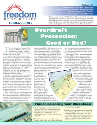 Volume 4 #5
                                                                                                      Overdraft Protection: Good or Bad? • Spare Change
                                                                                              Recent Grads Face Bleak Economy • Money-Saving Gas Tips
                                                                                                               Are You Financially Prepared for a Disaster?
                                                                                                             Summertime Tips To Keep Cool & Save Money
                                                                                Welcome to the Freedom Debt Relief monthly newsletter! As part of our
                                                                                ongoing goal to enhance our services, we will be sending you a monthly
                                                                                newsletter ﬁlled with interesting articles and helpful ﬁnancial tips and
                                                                                advice. We hope you enjoy this issue, and that you ﬁnd the enclosed
         1-800-655-6303                                                         information helpful as you continue on the road to ﬁnancial freedom.



                                                       Overdraft
                                                        Protection:
                                                                           Good or Bad?
  T
           he term “bounce” or “bouncing” can         charge an annual fee or cash advance fee for this     these programs, but the new proposal does not
           refer to fun children’s games or a cute    service. With most overdraft protection plans,        require banks to obtain permission to “opt-in”
           newborn baby. However, when the            banks usually deduct money from the linked            the overdraft programs before enrolling account
word bounce is used to describe a check, negative     account in certain increments. For example, if        holders in the systems.
thoughts may come to mind.                            your account is about to be overdrawn by $10,            According to a recent Center for Responsible
   Let’s face it. Most of us have inadvertently       your bank may still take $50 from a line of           Lending (CRL) survey, consumers want, but
miscalculated our checking account or forgotten       credit. Therefore, banks encourage you to spend       are not getting the choice of whether or not
about an automatic deduction. It can happen           and borrow more money than you really need.           their checking account will include a fee-based
to even the most budget-conscious individuals.           Much controversy surrounds the issue of            overdraft loan feature. Interestingly enough,
Unfortunately, these simple oversights may have       overdraft loan products. As you may know, even        respondents to the survey reported that they
resulted in an overdrawn account and costly fees.     if you do not have a linked account for overdraft     would overwhelmingly prefer that their debit
According to the Center for Responsible Lending       protection, banks will still allow you to overdraw    transaction be denied at the checkout counter
(CRL), a $100 overdraft with a $34 fee has an         your account when you make check payments,            if approving it would cost them a $34 fee. The
APR of 884% if the overdraft lasts 2 weeks.           withdraw money from an automated teller                             CRL survey also found that 16% of
In addition, your bank may also charge you a          machine, or use a debit card.                                       respondents pay 71% of overdraft
daily fee, averaging $2 to $5, for each day your      Then, they routinely                                                 fees.
account has a negative balance                        charge overdraft                                                        Keep in mind that overdraft
   Overdraft protection may help you avoid some       fees. Legislation was                                                 protection is intended to help
                                                                                                                             you out in case you accidentally
of these fees and aggravation associated with         recently proposed in
                                                                                                                               overdraw your checking account
bounced checks. You usually have to sign up for       an attempt to end this
                                                                                                                                  once in awhile. According to
this service and have an additional account with      practice. However,
                                                                                                                                     Bankrate.com, banking
your bank. If your account becomes overdrawn,         representatives from
                                                                                                                                         experts estimate that
overdraft protection kicks in and obtains funds       ﬁve major consumer
                                                                                                                                         approximately 50% of
from a savings or checking account, a credit card,    advocacy groups are
                                                                                                                                        consumers that have
or a home equity line of credit. Because of your      disappointed with
                                                                                                                                      overdraft protection use
limited access to credit, you may consider using      the outcome issued
                                                                                                                                  it every month. If you ﬁnd
an additional checking or savings account for         by the Oﬃce of Thrift
                                                                                                                               yourself using this service this
overdraft protection.                                 Supervision, the Federal
                                                                                                                            frequently, you may consider
   When it comes time to re-establish your credit,    Reserve Board, and the
                                                                                                                         keeping better track of your
you may want to reconsider using a credit card or     National Credit Union
                                                                                                                       expenses. Our tips on how to balance
line of credit for overdraft protection. Bankrate.    Administration concerning bank
                                                                                                                    your checkbook listed below may help
com states that consumers may incur 18 percent        overdraft loan products. The new
                                                                                                                  you bounce less checks and use overdraft
or more in interest when they use credit for          proposal will require banks that allow
                                                                                                                protection as little as possible.
overdraft protection. Some banks may also             overdrafts to provide a right to opt out of

                                                       Tips on Balancing Your Checkbook
                                                                                                             of us have busy schedules.
                                                     $When shopping or running errands, keep all
                                                       receipts in your wallet or another convenient
                                                                                                           $Check your account balance on a regular basis.
                                                       place. Log all expenses in your checkbook
                                                                                                             Take advantage of services such as online and
                                                       when you have a free moment. This is
                                                                                                             telephone banking. Also, contact your bank
                                                       especially important if you use your debit card
                                                                                                             to see if they oﬀer any type of automatic alert
                                                       frequently.
                                                                                                             service. Your bank may be able to alert you via
                                                                                                             phone or e-mail if your account falls below a
                                                     $Mark all of your automatic deductions in your          certain amount.
                                                       calendar. These can be easy to forget since most
 