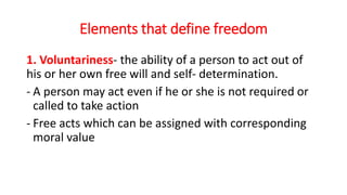 Elements that define freedom
1. Voluntariness- the ability of a person to act out of
his or her own free will and self- determination.
- A person may act even if he or she is not required or
called to take action
- Free acts which can be assigned with corresponding
moral value
 