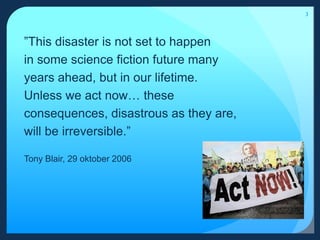 3”This disaster is not set to happen in some science fiction future many years ahead, but in our lifetime. Unless we act now… these consequences, disastrous as they are, will be irreversible.”Tony Blair, 29 oktober 2006