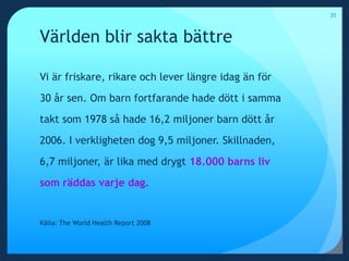 Världen blir sakta bättreVi är friskare, rikare och lever längre idag än för 30 år sen. Om barn fortfarande hade dött i samma takt som 1978 så hade 16,2 miljoner barn dött år 2006. I verkligheten dog 9,5 miljoner. Skillnaden, 6,7 miljoner, är lika med drygt 18.000 barns liv som räddas varje dag. Källa: The World Health Report 200835