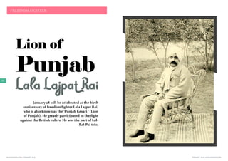 FEBRUARY 2016 | WWW.WISHESH.COMWWW.WISHESH.COM | FEBRUARY 2016
62
FREEDOM FIGHTER
Lion of
Punjab
LalaLajpatRaiJanuary 28 will be celebrated as the birth
anniversary of freedom fighter Lala Lajpat Rai,
who is also known as the ‘Punjab Kesari ‘ (Lion
of Punjab). He greatly participated in the fight
against the British rulers. He was the part of Lal-
Bal-Pal trio.
 
