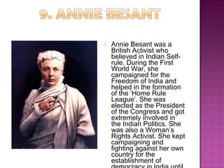  Annie Besant was a
British Activist who
believed in Indian Self-
rule. During the First
World War, she
campaigned for the
Freedom of India and
helped in the formation
of the ‘Home Rule
League’. She was
elected as the President
of the Congress and got
extremely involved in
the Indian Politics. She
was also a Woman’s
Rights Activist. She kept
campaigning and
fighting against her own
country for the
establishment of
 