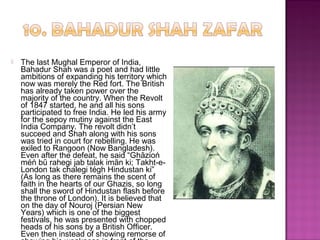  The last Mughal Emperor of India,
Bahadur Shah was a poet and had little
ambitions of expanding his territory which
now was merely the Red fort. The British
has already taken power over the
majority of the country. When the Revolt
of 1847 started, he and all his sons
participated to free India. He led his army
for the sepoy mutiny against the East
India Company. The revolt didn’t
succeed and Shah along with his sons
was tried in court for rebelling. He was
exiled to Rangoon (Now Bangladesh).
Even after the defeat, he said “Ghāzioń
méń bū rahegi jab talak imān ki; Takht-e-
London tak chalegi tégh Hindustan ki”
(As long as there remains the scent of
faith in the hearts of our Ghazis, so long
shall the sword of Hindustan flash before
the throne of London). It is believed that
on the day of Nouroj (Persian New
Years) which is one of the biggest
festivals, he was presented with chopped
heads of his sons by a British Officer.
Even then instead of showing remorse of
 