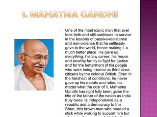  One of the most iconic men that ever
took birth and still continues to survive
in the lessons of passive-resistance
and non-violence that he selflessly
gave to the world, hence making it a
much better place. He gave up
everything, his law career; his house
and wealthy family to fight for justice
and for the betterment of his people
who were being treated as third class
citizens by the colonial British. Even in
the harshest of conditions, he never
gave up his morals and rules, no
matter what the cost of it. Mahatma
Gandhi has right fully been given the
title of the father of the nation as India
truly owes its independence as a
republic and a democracy to this
Short, thin brown man who needed a
stick while walking to support him but
 