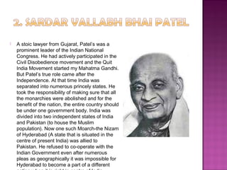  A stoic lawyer from Gujarat, Patel’s was a
prominent leader of the Indian National
Congress. He had actively participated in the
Civil Disobedience movement and the Quit
India Movement started my Mahatma Gandhi.
But Patel’s true role came after the
Independence. At that time India was
separated into numerous princely states. He
took the responsibility of making sure that all
the monarchies were abolished and for the
benefit of the nation, the entire country should
be under one government body. India was
divided into two independent states of India
and Pakistan (to house the Muslim
population). Now one such Moarch-the Nizam
of Hyderabad (A state that is situated in the
centre of present India) was allied to
Pakistan. He refused to co-operate with the
Indian Government even after numerous
pleas as geographically it was impossible for
Hyderabad to become a part of a different
 