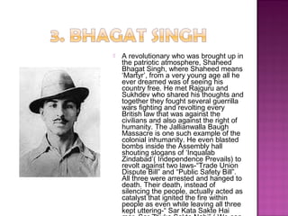  A revolutionary who was brought up in
the patriotic atmosphere, Shaheed
Bhagat Singh, where Shaheed means
‘Martyr’, from a very young age all he
ever dreamed was of seeing his
country free. He met Rajguru and
Sukhdev who shared his thoughts and
together they fought several guerrilla
wars fighting and revolting every
British law that was against the
civilians and also against the right of
humanity. The Jallianwalla Baugh
Massacre is one such example of the
colonial inhumanity. He even blasted
bombs inside the Assembly hall
shouting slogans of ‘Inqualab
Zindabad’( Independence Prevails) to
revolt against two laws-“Trade Union
Dispute Bill” and “Public Safety Bill”.
All three were arrested and hanged to
death. Their death, instead of
silencing the people, actually acted as
catalyst that ignited the fire within
people as even while leaving all three
kept uttering-“ Sar Kata Sakte Hai
 
