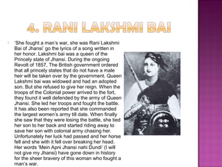  ‘She fought a man’s war, she was Rani Lakshmi
Bai of Jhansi’ go the lyrics of a song written in
her honor. Lakshmi bai was a queen of the
Princely state of Jhansi. During the ongoing
Revolt of 1857, The British government ordered
that all princely states that do not have a male
heir will be taken over by the government. Queen
Lakshmi bai was widowed and had an adopted
son. But she refused to give her reign. When the
troops of the Colonial power arrived to the fort,
they found it well defended by the army of Queen
Jhansi. She led her troops and fought the battle.
It has also been reported that she commanded
the largest women’s army till date. When finally
she saw that they were losing the battle, she tied
her son to her back and started riding away to
save her son with colonial army chasing her.
Unfortunately her luck had passed and her horse
fell and she with it fell over breaking her head.
Her words ‘Mein Apni Jhansi nahi Dundi’ (I will
not give my Jhansi) have gone down in history
for the sheer bravery of this woman who fought a
man’s war.
 