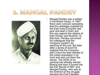  Mangal Pandey was a soldier
in the British troops. In 1847,
there were rumours spreading
that the cartridges supplied by
the East India Company had
pork and beef in them and
this was against the religion of
both Hindus and Muslims. At
that time, Pandey convinced
his colleagues that the
Company wouldn’t do
anything of this sort. But later
after a series of event he
realised that the Company
didn’t have the best interest of
the Indian population in its
mind and was just them like
slaves. The winds of an
uprising had already started
flowing and soon it turned into
the first ‘Revolt of !857’ and
Mangal Pandey, who was at
the forefront of the struggle
 