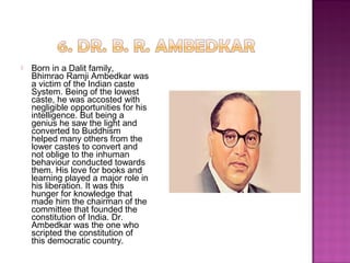 Born in a Dalit family,
Bhimrao Ramji Ambedkar was
a victim of the Indian caste
System. Being of the lowest
caste, he was accosted with
negligible opportunities for his
intelligence. But being a
genius he saw the light and
converted to Buddhism
helped many others from the
lower castes to convert and
not oblige to the inhuman
behaviour conducted towards
them. His love for books and
learning played a major role in
his liberation. It was this
hunger for knowledge that
made him the chairman of the
committee that founded the
constitution of India. Dr.
Ambedkar was the one who
scripted the constitution of
this democratic country.
 