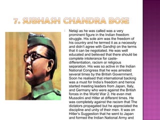  Netaji as he was called was a very
prominent figure in the Indian freedom
struggle. His sole aim was the freedom of
his country and he termed it as a necessity
and didn’t agree with Gandhiji on the terms
that it can be negotiated. He was well
educated and believed that there should be
complete intolerance for caste-
differentiation, racism or religious
separation. His was so active in the Indian
National Congress that he was arrested
several times by the British Government.
Soon he realised that international backing
was a must for India’s freedom and hence
started meeting leaders from Japan, Italy,
and Germany who were against the British
forces in the World War 2. He even met
Mussolini and Hitler at different times. He
was completely against the racism that The
dictators propagated but he appreciated the
discipline and unity of their men. It was on
Hitler’s Suggestion that he went to Japan
and formed the Indian National Army and
 
