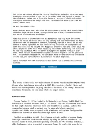 had to tour extensively all over the country this affected his health. He passed away
in Bombay on the morning of the 15th of December 1950. The General of Bardoli, the
Lion of Gujarat, India's Man of Steel, the Sardar of the country's fight for freedom,
the Mighty Architect of the integrity of India, the Vallabhbhai Patel of rock-like will
power, was no more.
He was then seventy-five.
Prime Minister Nehru said, "His name will live for ever in history. He is the Architect
of Modern India. He was a wise counselor in the hour of trial, a trustworthy friend
and a mine of courage and inspiration."
Patel was known as the Man of Steel. But tenderness was very much alive in the
steel of his nature. He looked after not only Gandhiji but also other friends like Kania
Lal Munshi with the affection of a mother, when they were all in prison. He did not
believe in making speeches. He was a man of very few words. He accepted with a
calm mind whatever life brought him- happiness or sorrow. Pain and sorrow could not
alter a single line of his face. When necessary he could be dominating; but by nature
he was very courteous. After the Bardoli Satyagraha he became famous all over
India. When he went to attend the Congress Session he forgot to take his pass with
him. The volunteers stopped him. He went back. Next day the volunteers understood
who he was, and were ashamed. But Patel was not at all displeased.
Let us remember him with reverence and bow to him. Let us emulate his admirable
qualities.
home contact us
The history of India would have been different had Sardar Patel not been the Deputy Prime
Minister when India became independent in 1947. The triumvirate- Gandhiji, Nehru and
Sardar Patel were responsible for giving direction to the destiny of the country. Sardar Patel
consolidated the country into one united whole in a unique manner.
Formative Years
Born on October 31, 1875 at Nadiad, in the Kaira district of Gujarat, Vallabh Bhai Patel
was the son of Zaverbhai Galabhai Patel , a Leva Patidar. This class of cultivators was known
for their simple character, industrious habits and straightforward dealings. Vallabh Bhai
possessed an ingenous mind as a school boy. He was a rebel whose exceptional
organisational abilities were recognised by his schoolmates and teachers. Patel passed the
matriculation examination from the Nadiad High School in 1897.
Patel had two ambitions to fulfil , first to become a pleader and later a barrister. During
those days a matriculate could become a lawyer by taking the pleaders examination. He
became a pleader in 1900, and started practising in Godhra. In 1902 he shifted to Balsad, a
taluka headquarter, where he practised as a criminal lawyer for nearly eight years, during
 