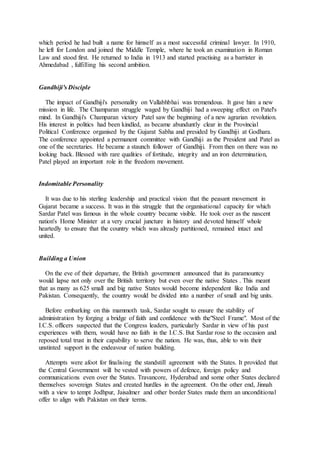 which period he had built a name for himself as a most successful criminal lawyer. In 1910,
he left for London and joined the Middle Temple, where he took an examination in Roman
Law and stood first. He returned to India in 1913 and started practising as a barrister in
Ahmedabad , fulfilling his second ambition.
Gandhiji's Disciple
The impact of Gandhiji's personality on Vallabhbhai was tremendous. It gave him a new
mission in life. The Champaran struggle waged by Gandhiji had a sweeping effect on Patel's
mind. In Gandhiji's Champaran victory Patel saw the beginning of a new agrarian revolution.
His interest in politics had been kindled, as became abunduntly clear in the Provincial
Political Conference organised by the Gujarat Sabha and presided by Gandhiji at Godhara.
The conference appointed a permanent committee with Gandhiji as the President and Patel as
one of the secretaries. He became a staunch follower of Gandhiji. From then on there was no
looking back. Blessed with rare qualities of fortitude, integrity and an iron determination,
Patel played an important role in the freedom movement.
Indomitable Personality
It was due to his sterling leadership and practical vision that the peasant movement in
Gujarat became a success. It was in this struggle that the organisational capacity for which
Sardar Patel was famous in the whole country became visible. He took over as the nascent
nation's Home Minister at a very crucial juncture in history and devoted himself whole
heartedly to ensure that the country which was already partitioned, remained intact and
united.
Building a Union
On the eve of their departure, the British government announced that its paramountcy
would lapse not only over the British territory but even over the native States . This meant
that as many as 625 small and big native States would become independent like India and
Pakistan. Consequently, the country would be divided into a number of small and big units.
Before embarking on this mammoth task, Sardar sought to ensure the stability of
administration by forging a bridge of faith and confidence with the"Steel Frame". Most of the
I.C.S. officers suspected that the Congress leaders, particularly Sardar in view of his past
experiences with them, would have no faith in the I.C.S. But Sardar rose to the occasion and
reposed total trust in their capability to serve the nation. He was, thus, able to win their
unstinted support in the endeavour of nation building.
Attempts were afoot for finalising the standstill agreement with the States. It provided that
the Central Government will be vested with powers of defence, foreign policy and
communications even over the States. Travancore, Hyderabad and some other States declared
themselves sovereign States and created hurdles in the agreement. On the other end, Jinnah
with a view to tempt Jodhpur, Jaisalmer and other border States made them an unconditional
offer to align with Pakistan on their terms.
 