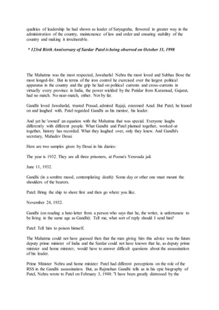 qualities of leadership he had shown as leader of Satyagraha, flowered in greater way in the
administration of the country, maintenance of law and order and ensuring stability of the
country and making it invulnerable.
* 123rd Birth Anniversary of Sardar Patel is being observed on October 31, 1998
The Mahatma was the most respected, Jawaharlal Nehru the most loved and Subhas Bose the
most longed-for. But in terms of the iron control he exercised over the largest political
apparatus in the country and the grip he had on political currents and cross-currents in
virtually every province in India, the power wielded by the Patidar from Karamsad, Gujarat,
had no match. No near-match, either. Not by far.
Gandhi loved Jawaharlal, trusted Prasad, admired Rajaji, esteemed Azad. But Patel, he leaned
on and laughed with. Patel regarded Gandhi as his mentor, his leader.
And yet he 'owned' an equation with the Mahatma that was special. Everyone laughs
differently with different people. What Gandhi and Patel planned together, worked-at
together, history has recorded. What they laughed over, only they knew. And Gandhi's
secretary, Mahadev Desai.
Here are two samples given by Desai in his diaries:
The year is 1932. They are all three prisoners, at Poona's Yeravada jail.
June 11, 1932.
Gandhi (in a sombre mood, contemplating death): Some day or other one must mount the
shoulders of the bearers.
Patel: Bring the ship to shore first and then go where you like.
November 24, 1932.
Gandhi (on reading a hate-letter from a person who says that he, the writer, is unfortunate to
be living in the same age as Gandhi): Tell me, what sort of reply should I send him?
Patel: Tell him to poison himself.
The Mahatma could not have guessed then that the man giving him this advice was the future
deputy prime minister of India and the Sardar could not have known that he, as deputy prime
minister and home minister, would have to answer difficult questions about the assassination
of his leader.
Prime Minister Nehru and home minister Patel had different perceptions on the role of the
RSS in the Gandhi assassination. But, as Rajmohan Gandhi tells us in his epic biography of
Patel, Nehru wrote to Patel on February 3, 1948: "I have been greatly distressed by the
 
