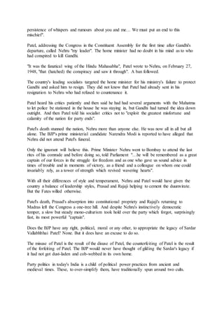 persistence of whispers and rumours about you and me… We must put an end to this
mischief".
Patel, addressing the Congress in the Constituent Assembly for the first time after Gandhi's
departure, called Nehru "my leader". The home minister had no doubt in his mind as to who
had conspired to kill Gandhi.
"It was the fanatical wing of the Hindu Mahasabha", Patel wrote to Nehru, on February 27,
1948, "that (hatched) the conspiracy and saw it through". A ban followed.
The country's leading socialists targeted the home minister for his ministry's failure to protect
Gandhi and asked him to resign. They did not know that Patel had already sent in his
resignation to Nehru who had refused to countenance it.
Patel heard his critics patiently and then said he had had several arguments with the Mahatma
to let police be stationed in the house he was staying in, but Gandhi had turned the idea down
outright. And then Patel told his socialist critics not to "exploit the greatest misfortune and
calamity of the nation for party ends".
Patel's death stunned the nation, Nehru more than anyone else. He was now all in all but all
alone. The BJP's prime ministerial candidate Narendra Modi is reported to have alleged that
Nehru did not attend Patel's funeral.
Only the ignorant will believe this. Prime Minister Nehru went to Bombay to attend the last
rites of his comrade and before doing so, told Parliament "…he will be remembered as a great
captain of our forces in the struggle for freedom and as one who gave us sound advice in
times of trouble and in moments of victory, as a friend and a colleague on whom one could
invariably rely, as a tower of strength which revived wavering hearts".
With all their differences of style and temperament, Nehru and Patel would have given the
country a balance of leadership styles, Prasad and Rajaji helping to cement the duumvirate.
But the Fates willed otherwise.
Patel's death, Prasad's absorption into constitutional propriety and Rajaji's returning to
Madras left the Congress a one-tree hill. And despite Nehru's instinctively democratic
temper, a slow but steady mono-culturism took hold over the party which forgot, surprisingly
fast, its most powerful "captain".
Does the BJP have any right, political, moral or any other, to appropriate the legacy of Sardar
Vallabhbhai Patel? None. But it does have an excuse to do so.
The misuse of Patel is the result of the disuse of Patel, the counterfeiting of Patel is the result
of the forfeiting of Patel. The BJP would never have thought of gilding the Sardar's legacy if
it had not got dust-laden and cob-webbed in its own home.
Party politics in today's India is a child of political power practices from ancient and
medieval times. These, to over-simplify them, have traditionally spun around two cults.
 
