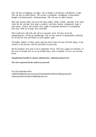 First, the hero-worshipping of a figure who is thought to be half-man and half-lion or tiger.
This cult may be called lionism. The second, a sycophantic worshipping of descendants
thought to be indestructibly self-perpetuating. This cult may be called scionism.
Both cults operate within and across the main political divide of India, especially in the states
where the lion and tiger loom large as symbols, and where dynastic arrangements reign in
most parties. Lionism and scionism have sought to perpetuate themselves by propitiating
their icons. Both are in tragic error, both futile.
Patel would have told both cults off in no uncertain terms. We must not let the
misappropriation of Patel go unchallenged. But we must seek his re-appropriation nationally,
for we need his aura and Nehru's to work together again.
The hollow 'hunkar' of a lion's paper mask has tried to blow the dust off Patel's legacy. It has
coated it, in the process, with the out-breath of a poor joke.
But the dramatics have done us all an unintended favour. They have jogged our memories of
the tower of strength that we, in our troubled times, need so urgently to revive our wavering
hearts.
Gopalkrishna Gandhi is a former administrator, diplomat and governor
The views expressed by the author are personal
file:///D:/mba%20sem%20-
%204/OD%20&%20Leadership/Sardar%20Vallabhbhai%20Patel%20Biography%20-
%20Sardar%20Patel%20Life%20&%20profile.htm
 