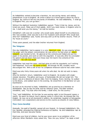 As Vallabhbhai wished to become a barrister, he was saving money and making
preparations to go to England. He wrote a letter to a travel agency about his trip to
England. By chance it fell into the hands of Vithalbhai. He told Vallabhbhai, "I shall go
to England first; you can go later."
Without the slightest hesitation Vallabhbhai agreed. "Take it that my money and my
ticket are yours. Make use of them gladly. And if you need money in England write to
me. I shall send you the money," he told his brother.
Vithalbhai's wife was not a woman who would easily adopt herself to circumstances.
She 'was worded; what was she to do if her husband went abroad? Who would look
after her? Vallabhbhai said, "Come and stay with us till my brother returns. Think of
my house as yours."
Three years passed, and the elder brother returned from England.
The Telegram
One day Vallabhbhai had to appear in a very important case. He was arguing before
the judge with the almost concentration. He was still on his feet when an urgent
telegram was handed to him. He glanced at the contents and folded and put the
paper in his pocket, and went on with the argument. It was only after he concluded
his speech and sat down that even those near him learnt the contents of the
telegram - his wife was dead!
Vallabhbhai had read the news -and had gone on with his arguments as if nothing
had happened. Such was his sense of duty. All through his life, troubles never
discouraged him. With a will of iron he completed whatever task he had under taken.
Patel was only thirty-three years old when his wife died. He did not wish to marry
again.
After his brother's return, Vallabhbhai went to England. He studied with single-
minded devotion. The glitter and luxury of fashionable life did not tempt him. The
library was at a distance of eleven miles from his lodging. Every morning he walked
to the library, and walked back in the evening. He stood first in the Barrister-at-Law
Examination.
As soon as he returned to India, Vallabhbhai set up practice as a barrister at
Ahmedabad. Day by day his fame and his influence grew. The elder brother,
Vithalbhai, said, "You look after the family; I shall work, for the country."
"Yes," said Vallabhbhai. At the time he was earning eight to ten thousand rupees a
month. He spent his leisure hour’s playing cards in a local club. He dressed like the
English. He was not at all interested in politics. He sometimes laughed at Satyagraha
(nonviolent non-cooperation) and service to the country as dreams of crazy fellows.
Then Came Gandhiji
Gradually the spell of Gandhiji spread all over Gujarat. It changed Vallabhbhai's life,
too. Gandhiji attended the Political Conference at Godhra. He and Vallabhbhai met at
that time, and soon became friends.
Patel was very fond of children, but he was never given to an exhibition of his
affection. When Manibehn shyly asked him, "How are you, father?" he made a brief
 