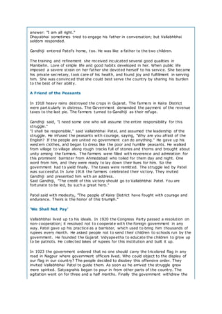 answer: "I am all right."
Dhayabhai sometimes tried to engage his father in conversation; but Vallabhbhai
seldom responded.
Gandhiji entered Patel's home, too. He was like a father to the two children.
The training and refinement she received inculcated several good qualities in
Manibehn. Love of simple life and good habits developed in her. When public life
imposed a severe strain on her father she devoted herself to his service. She became
his private secretary, took care of his health, and found joy and fulfillment in serving
him. She was convinced that she could best serve the country by sharing his burden
to the best of her ability.
A Friend of the Peasants
In 1918 heavy rains destroyed the crops in Gujarat. The farmers in Kaira District
were particularly in distress. The Government demanded the payment of the revenue
taxes to the last pie. The farmers turned to Gandhiji as their refuge.
Gandhiji said, "I need some one who will assume the entire responsibility for this
struggle."
"I shall be responsible," said Vallabhbhai Patel, and assumed the leadership of the
struggle. He infused the peasants with courage, saying, "Why are you afraid of the
English? If the people are united no government can do anything." He gave up his
western clothes, and began to dress like the poor and humble peasants. He walked
from village to village along rough tracks full of stones and thorns and brought about
unity among the farmers. The farmers were filled with reverence and admiration for
this prominent barrister from Ahmedabad who toiled for them day and night. One
word from him, and they were ready to lay down their lives for him. So the
government had to yield finally. The taxes were remitted. The struggle led by Patel
was successful. In June 1918 the farmers celebrated their victory. They invited
Gandhiji and presented him with an address.
Said Gandhiji, "The credit of this victory should go to Vallabhbhai Patel. You are
fortunate to be led, by such a great hero."
Patel said with modesty, "The people of Kaira District have fought with courage and
endurance. Theirs is the honor of this triumph."
'We Shall Not Pay'
Vallabhbhai lived up to his ideals. In 1920 the Congress Party passed a resolution on
non-cooperation; it resolved not to cooperate with the foreign government in any
way. Patel gave up his practice as a barrister, which used to bring him thousands of
rupees every month. He asked people not to send their children to schools run by the
government. He founded the Gujarat Vidyapeetha to educate the children to grow up
to be patriots. He collected lakes of rupees for this institution and built it up.
In 1923 the government ordered that no one should carry the tricolored flag in any
road in Nagpur where government officers lived. Who could object to the display of
our flag in our country? The people decided to disobey this offensive order. They
invited Vallabhbhai Patel to guide them. As soon as he arrived the struggle grew
more spirited. Satyagrahis began to pour in from other parts of the country. The
agitation went on for three and a half months. Finally the government withdrew the
 