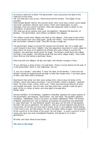 he turned a deaf ear to Patel. The Government even announced the date of the
collection of the taxes.
"No one shall pay a pie as tax," Patel instructed the farmers. The bugles of war
sounded.
Patel divided Bardoli District into several zones. Each zone had a center, and a leader
and some volunteers manned each center. There were messengers to carry
messages from one center to another. Patel also appointed spies to report on the
movements of Government officials.
"We shall use all our powers and crush the agitation," declared the Governor of
Bombay. The Government sent ruffians to frighten the villagers.
The ruffians would enter villages and beat up the villagers. They used to force their
way into houses and carry away grain, goods and money. They insulted the women.
But the farmers refused to yield. They did not pay a single pie.
The government began to auction the houses and the lands. But not a single man
came forward to buy them. Vallabh- bhai had appointed volunteers in every village to
keep watch. As soon as he sighted the officials who were coming to auction the
property, the volunteer would sound his bugle. The farmers would leave the village
and hide in the jungles. The officials would find the entire village empty. They could
never find out who owned a particular house.
Patel was with the villagers all day and night, and infused courage in them.
"If you still have a shred of fear," he told them, "throw it to the bottom of the well. It
is the government which is now frightened, not we."
"I, too, am a farmer," said Patel. "I know the mind of the farmers. I want that the
farmers should be respected and am able to hold their heads erect. I can have peace
of mind only when that is achieved."
Patel learnt that some rich men were coming from cities to buy the lands of the
farmers, which were being auctioned. "I am the Sardar (chief) in Gujarat," declared
Patel; "let them come, I know what to do." There was total social boycott of those
who bought the lands. The rich men who had come from, outside c ould not get a
grain of rice or a drop of water, and were glad to escape alive.
Sardar Patel
Several members of the Bombay Legislative Assembly opposed the unjust policies of
the government and resigned. Government, too, lost heart. The people's agitation
triumphed. Vallabhbhai came to be known as Sardar Vallabhbhai Patel. The farmers
of Bardoli presented him with an address and praised his greatness and leadership.
In reply Patel said: "It was Mahatma Gandhi who gave me the herb of Satyagraha.
All that I did was to administer the medicine. And you strictly followed that doctor's
instructions. So all that you have said in praise of me in your address should belong
to him and to you; all that remains for me is the blank sheet of paper. The prosperity
of the country is in the hands of the youth. Do not forget - in every country it is the
young who have won and consolidated freedom, and passed it on to later
generations."
All India now knew Patel as the Sardar.
The Lion in the Cage
 