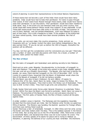 extent of planning to send their representatives to the United Nations Organization.
If these states had not become a part of free India there would have been many
problems. India would have had to take their permission for trains to pass through
their states. If inter-state rivers flowed through these states, India would have had to
seek their permission to use the waters. Their permission would have been needed to
build dams. And, in the event of a war between India and any other country, how
would these 600 states behave? Whom would they support? It was impossible to tell.
These 600 states would have been 600 sores in the body of India. The question of
one of them, Kashmir, was not settled immediately; even now Pakistan occupies a
part of that state. This is still a headache to India. If the problem of the states had
not been solved quickly, there would have been several problems like that of
Kashmir.
"if we unite, we can soon make this country prosperous. Come and join us.
Cooperate with us," so Sardar invited the rulers even before Independence Day. He
also warned them: "If you do not join us before the 15th of August, thereafter the
position will be different.
You may not then get the consideration and the concessions you now get." Patel also
met a number of rulers and held discussions with them. As a result, a number of
patriotic rulers joined the Indian Union.
The Man of Steel
But the rulers of Junagadh and Hyderabad were plotting secretly to Join Pakistan.
Patel sent an army under Brigadier Gurudayalsimha to the border of Junagadh to
deal with Pakistan. The people of the state who wished to join India rebelled against
the ruler and set up a People's Government. The Nawab, who had tried to betray the
people, ran away. Patel reached Junagadh on the 12th of November 1947. In the
course of a speech there, hewarned that the Nizam of Hyderabad would share the
fate of the Nawab of Junagadh if he did not behave sensibly.
But the Nizam was slow to learn thelesson. He sent millions of rupees to
Pakistan.One of his men, Kasim Razvi by name, began to harass the Hindus. His
gang was called the Razakars. They tried to drive the Hindus out of Hyderabad. There
was no limit to their crimes. They tried to get arms and ammunition from outside.
Finally Sardar Patel sent some forces under General Chowdury to undertake 'Police
Action'. Within five days the Nizam was forced to surrender. Kasim Razvi ran away to
Pakistan. The atrocities of the Razakars came to an end and peace returned to
Hyderabad. The firm policy of Sardar Patel, the Man of Steel, crushed all the plots
against India.
A similar problem arose in Kashmir. The Maharaja and the Legislative Assembly
decided that the state should join India. But the Pakistan army forcibly occupied two-
fifths of Kashmir. The Ministry was handling the Kashmir question for Foreign Affairs
and there was nothing Patel could do.
Sardar Patel was a man of remarkable foresight. In 1962 China sent her army across
the border and India reeled under the blow. This is the saddest episode in the history
of Free India. But as long back as on the 7th of November 1950, Patel wrote a letter
to Jawaharlal Nehru and declared that China was not to be trusted. He wrote: 'The
Government of China speaks of its desire for peace and is trying to mislead us.
Hereafter, in planning the defense of our country,we must remember the intentions
 