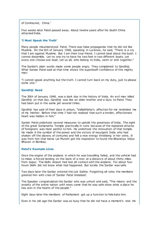 of Communist, China.'
Five weeks later Patel passed away. About twelve years after his death China
attacked India.
'I Must Speak the Truth’
Many people misunderstood Patel. There was false propaganda that he did not like
Muslims. On the 6th of January 1948, speaking in Lucknow, he said, "There is a cry
that I am against Muslims. But I am their true friend. I cannot beat about the bush. I
cannot dissemble. Let no one try to have his two feet in two different boats. Let
every one choose one boat. Let us all, who belong to India, swim or sink together."
The Sardar's plain words made some people angry. They complained to Gandhiji.
What Sardar Patel said at that time shows the superbself-confidence of this mighty
man:
"I cannot speak anything but the truth. I cannot turn back on my duty, just to please
some one."
Gandhiji Dead
The 30th of January 1948, was a dark day in the history of India. An evil man killed
Gandhiji on that day. Gandhiji was like an elder brother and a Guru to Patel. They
had been put in the same jail several times.
Gandhiji has said of their days in prison, "Vallabhbhai's affection for me reminded me
of my mother. Before that time I had not realized that such a tender, affectionate
heart was hidden in him."
Sardar Patel undertook several measures to uphold the greatness of India. The sight
of the great Somanatha Temple practically in ruins because of the repeated attacks
of foreigners was most painful to him. He undertook the renovation of that temple.
He made it the symbol of the power and the victory of resurgent India who had
shaken off the slavery of centuries and felt a new energy throbbing in her veins. It
was from him that Kania Lal Munshi got the inspiration to found the Bharatiya Vidya
Bhavan in Bombay.
Patel's Example Lives
Once the engine of the airplane in which he was travelling failed, and the vehicle had
to make a forced landing on the bank of a river at a distance of about thirty miles
from Jaipur. The Delhi Airport had lost all contact with the airplane. For about four
hours Delhi did not know what had happened. But luckily the Sardar was safe.
Two days later the Sardar entered the Lok Sabha. Forgetting all rules the members
greeted him with cries of 'Sardar Patel Jindabad'.
The Speaker congratulated the Sardar who was unhurt and said, "The misery and the
anxiety of the entire nation until news came that he was safe show what a place he
has won in the hearts of the people."
Eight days later the members of Parliament got up a function to felicitate him.
Even in his old age the Sardar was so busy that he did not have a moment's rest. He
 