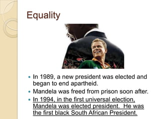 Equality
 In 1989, a new president was elected and
began to end apartheid.
 Mandela was freed from prison soon after.
 In 1994, in the first universal election,
Mandela was elected president. He was
the first black South African President.
 