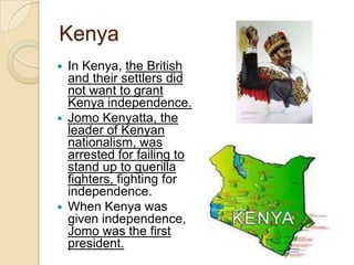 Kenya
 In Kenya, the British
and their settlers did
not want to grant
Kenya independence.
 Jomo Kenyatta, the
leader of Kenyan
nationalism, was
arrested for failing to
stand up to guerilla
fighters, fighting for
independence.
 When Kenya was
given independence,
Jomo was the first
president.
 
