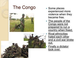 The Congo  Some places
experienced more
violence when they
became free.
 The people of the
Congo were not
prepared to run a
country when freed.
 Rival ethnicities
hated each other
and a civil war broke
out.
 Finally a dictator
took over.
 