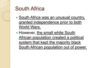 South Africa
 South Africa was an unusual country,
granted independence prior to both
World Wars.
 However, the small white South
African population created a political
system that kept the majority black
South African population out of power.
 