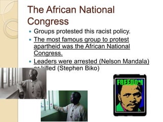 The African National
Congress
 Groups protested this racist policy.
 The most famous group to protest
apartheid was the African National
Congress.
 Leaders were arrested (Nelson Mandala)
or killed (Stephen Biko)
 