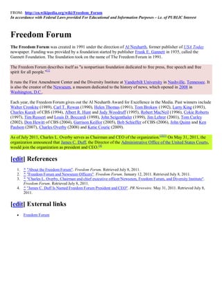 FROM: http://en.wikipedia.org/wiki/Freedom_Forum
In accordance with Federal Laws provided For Educational and Information Purposes – i.e. of PUBLIC Interest



Freedom Forum
The Freedom Forum was created in 1991 under the direction of Al Neuharth, former publisher of USA Today
newspaper. Funding was provided by a foundation started by publisher Frank E. Gannett in 1935, called the
Gannett Foundation. The foundation took on the name of The Freedom Forum in 1991.

The Freedom Forum describes itself as "a nonpartisan foundation dedicated to free press, free speech and free
spirit for all people."[1]

It runs the First Amendment Center and the Diversity Institute at Vanderbilt University in Nashville, Tennessee. It
is also the creator of the Newseum, a museum dedicated to the history of news, which opened in 2008 in
Washington, D.C..

Each year, the Freedom Forum gives out the Al Neuharth Award for Excellence in the Media. Past winners include
Walter Cronkite (1989), Carl T. Rowan (1990), Helen Thomas (1991), Tom Brokaw (1992), Larry King (1993),
Charles Kuralt of CBS (1994), Albert R. Hunt and Judy Woodruff (1995), Robert MacNeil (1996), Cokie Roberts
(1997), Tim Russert and Louis D. Boccardi (1998), John Seigenthaler (1999), Jim Lehrer (2001), Tom Curley
(2002), Don Hewitt of CBS (2004), Garrison Keillor (2005), Bob Schieffer of CBS (2006), John Quinn and Ken
Paulson (2007), Charles Overby (2008) and Katie Couric (2009).

As of July 2011, Charles L. Overby serves as Chairman and CEO of the organization.[2][3] On May 31, 2011, the
organization announced that James C. Duff, the Director of the Administrative Office of the United States Courts,
would join the organization as president and CEO.[4]

[edit] References
   1. ^ "About the Freedom Forum". Freedom Forum. Retrieved July 8, 2011.
   2. ^ "Freedom Forum and Newseum Officers". Freedom Forum. January 12, 2011. Retrieved July 8, 2011.
   3. ^ "Charles L. Overby, Chairman and chief executive officer/Newseum, Freedom Forum, and Diversity Institute".
      Freedom Forum. Retrieved July 8, 2011.
   4. ^ "James C. Duff Is Named Freedom Forum President and CEO". PR Newswire. May 31, 2011. Retrieved July 8,
      2011.


[edit] External links
      Freedom Forum
 