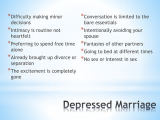 *Difficulty making minor
decisions
*Intimacy is routine not
heartfelt
*Preferring to spend free time
alone
*Already brought up divorce or
separation
*The excitement is completely
gone
*Conversation is limited to the
bare essentials
*Intentionally avoiding your
spouse
*Fantasies of other partners
*Going to bed at different times
*No sex or interest in sex
 