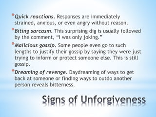 *Quick reactions. Responses are immediately
strained, anxious, or even angry without reason.
*Biting sarcasm. This surprising dig is usually followed
by the comment, “I was only joking.”
*Malicious gossip. Some people even go to such
lengths to justify their gossip by saying they were just
trying to inform or protect someone else. This is still
gossip.
*Dreaming of revenge. Daydreaming of ways to get
back at someone or finding ways to outdo another
person reveals bitterness.
 