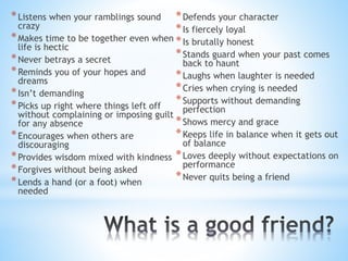 *Listens when your ramblings sound
crazy
*Makes time to be together even when
life is hectic
*Never betrays a secret
*Reminds you of your hopes and
dreams
*Isn’t demanding
*Picks up right where things left off
without complaining or imposing guilt
for any absence
*Encourages when others are
discouraging
*Provides wisdom mixed with kindness
*Forgives without being asked
*Lends a hand (or a foot) when
needed
*Defends your character
*Is fiercely loyal
*Is brutally honest
*Stands guard when your past comes
back to haunt
*Laughs when laughter is needed
*Cries when crying is needed
*Supports without demanding
perfection
*Shows mercy and grace
*Keeps life in balance when it gets out
of balance
*Loves deeply without expectations on
performance
*Never quits being a friend
 