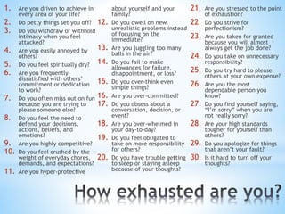 1. Are you driven to achieve in
every area of your life?
2. Do petty things set you off?
3. Do you withdraw or withhold
intimacy when you feel
attacked?
4. Are you easily annoyed by
others?
5. Do you feel spiritually dry?
6. Are you frequently
dissatisfied with others’
commitment or dedication
to work?
7. Do you often miss out on fun
because you are trying to
please someone else?
8. Do you feel the need to
defend your decisions,
actions, beliefs, and
emotions?
9. Are you highly competitive?
10. Do you feel crushed by the
weight of everyday chores,
demands, and expectations?
11. Are you hyper-protective
about yourself and your
family?
12. Do you dwell on new,
unrealistic problems instead
of focusing on the
immediate?
13. Are you juggling too many
balls in the air?
14. Do you fail to make
allowances for failure,
disappointment, or loss?
15. Do you over-think even
simple things?
16. Are you over-committed?
17. Do you obsess about a
conversation, decision, or
event?
18. Are you over-whelmed in
your day-to-day?
19. Do you feel obligated to
take on more responsibility
for others?
20. Do you have trouble getting
to sleep or staying asleep
because of your thoughts?
21. Are you stressed to the point
of exhaustion?
22. Do you strive for
perfectionism?
23. Are you taken for granted
because you will almost
always get the job done?
24. Do you take on unnecessary
responsibility?
25. Do you try hard to please
others at your own expense?
26. Are you the most
dependable person you
know?
27. Do you find yourself saying,
“I’m sorry” when you are
not really sorry?
28. Are your high standards
tougher for yourself than
others?
29. Do you apologize for things
that aren’t your fault?
30. Is it hard to turn off your
thoughts?
 