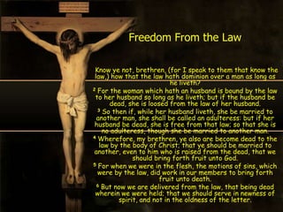 Freedom From the Law

 Know ye not, brethren, (for I speak to them that know the
 law,) how that the law hath dominion over a man as long as
                           he liveth?
2 For the woman which hath an husband is bound by the law
 to her husband so long as he liveth; but if the husband be
       dead, she is loosed from the law of her husband.
  3 So then if, while her husband liveth, she be married to
  another man, she shall be called an adulteress: but if her
 husband be dead, she is free from that law; so that she is
    no adulteress, though she be married to another man.
4 Wherefore, my brethren, ye also are become dead to the
   law by the body of Christ; that ye should be married to
 another, even to him who is raised from the dead, that we
              should bring forth fruit unto God.
5 For when we were in the flesh, the motions of sins, which
  were by the law, did work in our members to bring forth
                        fruit unto death.
  6 But now we are delivered from the law, that being dead
 wherein we were held; that we should serve in newness of
         spirit, and not in the oldness of the letter.
 