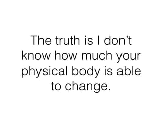 The truth is I don’t
know how much your
physical body is able
to change.
 
