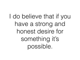 I do believe that if you
have a strong and
honest desire for
something it’s
possible.
 