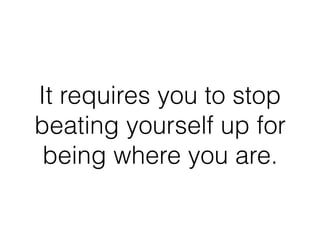 It requires you to stop
beating yourself up for
being where you are.
 