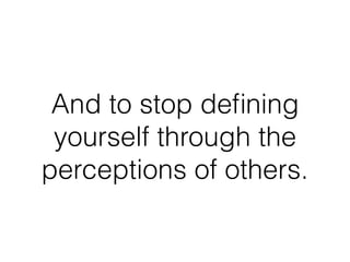 And to stop deﬁning
yourself through the
perceptions of others.
 