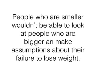 People who are smaller
wouldn’t be able to look
at people who are
bigger an make
assumptions about their
failure to lose weight.
 