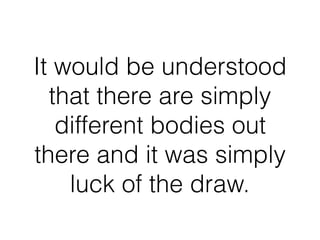 It would be understood
that there are simply
different bodies out
there and it was simply
luck of the draw.
 