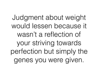 Judgment about weight
would lessen because it
wasn’t a reﬂection of
your striving towards
perfection but simply the
genes you were given.
 